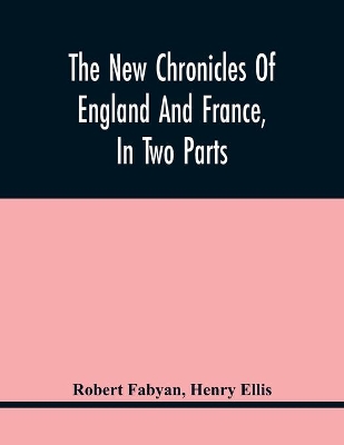 The New Chronicles Of England And France, In Two Parts: By Robert Fabyan. Named By Himself The Concordance Of Histories. Reprinted From Pynson'S Edition Of 1516. The First Part Collated With The Editions Of 1533, 1542, And 1559; And The Second With A Manuscript Of The Author'S Own Time, As Well As The Subsequen book