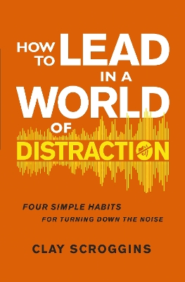 How to Lead in a World of Distraction: Four Simple Habits for Turning Down the Noise by Clay Scroggins