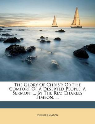 The Glory of Christ: Or the Comfort of a Deserted People. a Sermon, ... by the REV. Charles Simeon, ... book