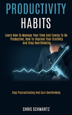 Productivity Habits: Learn How to Manage Your Time and Energy to Be Productive, How to Improve Your Crativity and Stop Overthinking (Stop Procrastinating and Cure Overthinking) book