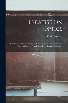 Treatise On Optics: New Edition With an Appendix, Containing an Elementary View of the Application of Analysis to Reflexion and Refraction by David Brewster