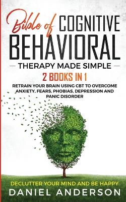 The Bible of Cognitive Behavioral Therapy Made Simple: 2 books in 1: Retrain Your Brain Using CBT to Overcome Anxiety, Fears, Phobias, Depression and Panic Disorder - Declutter Your Mind and Be Happy book