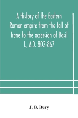 A A history of the Eastern Roman empire from the fall of Irene to the accession of Basil I., A.D. 802-867 by J. B. Bury