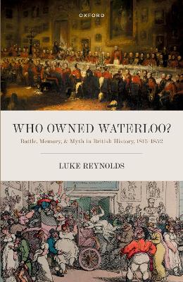 Who Owned Waterloo?: Battle, Memory, and Myth in British History, 1815-1852 by Luke Reynolds