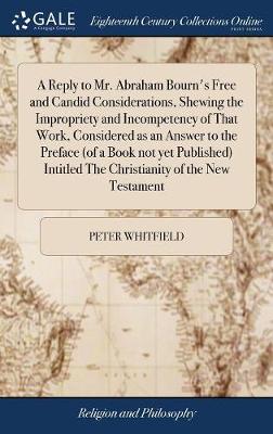 A Reply to Mr. Abraham Bourn's Free and Candid Considerations, Shewing the Impropriety and Incompetency of That Work, Considered as an Answer to the Preface (of a Book Not Yet Published) Intitled the Christianity of the New Testament by Peter Whitfield