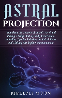 Astral Projection: Unlocking the Secrets of Astral Travel and Having a Willful Out-of-Body Experience, Including Tips for Entering the Astral Plane and Shifting into Higher Consciousness book