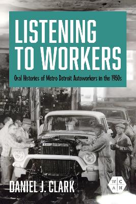 Listening to Workers: Oral Histories of Metro Detroit Autoworkers in the 1950s by Daniel J. Clark