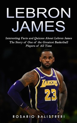 Lebron James: Interesting Facts and Quizzes About Lebron James (The Story of One of the Greatest Basketball Players of All Time) book