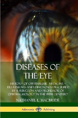 Diseases of the Eye: History of Ophthalmic Medicine – Treatments and Diagnoses Described by a Surgeon and Professor of Ophthalmology in the 19th Century by Nathaniel L MacBride