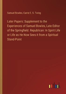 Later Papers: Supplement to the Experiences of Samuel Bowles, Late Editor of the Springfield. Republican: In Spirit Life or Life as He Now Sees it from a Spiritual Stand-Point book
